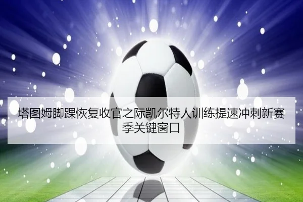 塔图姆脚踝恢复收官之际凯尔特人训练提速冲刺新赛季关键窗口